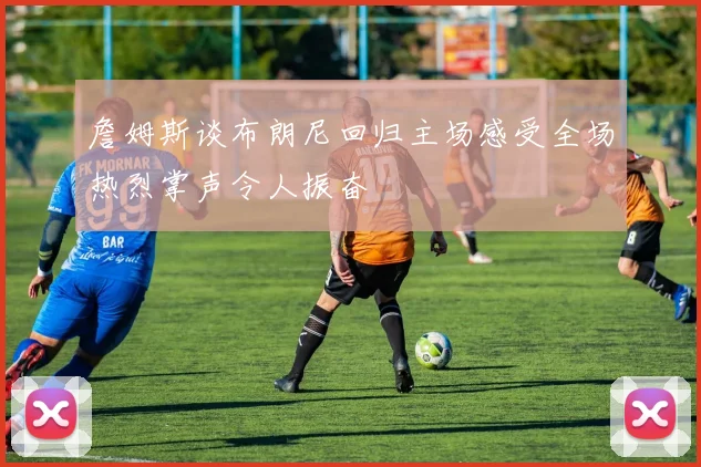 詹姆斯谈布朗尼回归主场感受全场热烈掌声令人振奋