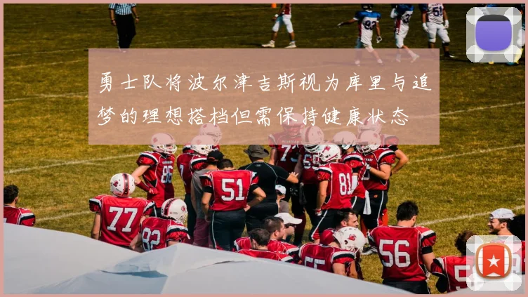 勇士队将波尔津吉斯视为库里与追梦的理想搭档但需保持健康状态