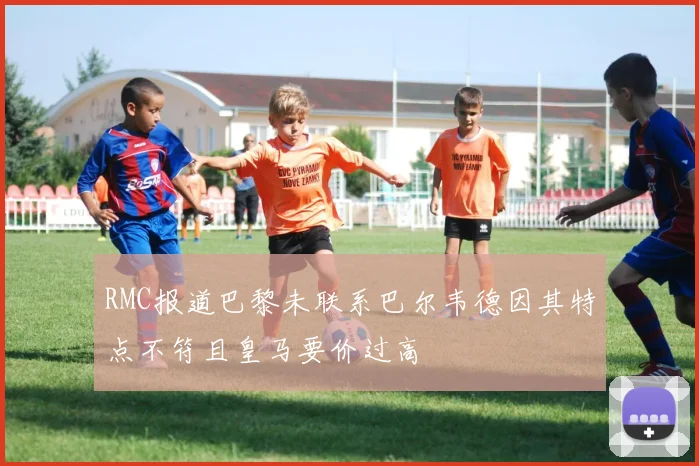 RMC报道巴黎未联系巴尔韦德因其特点不符且皇马要价过高