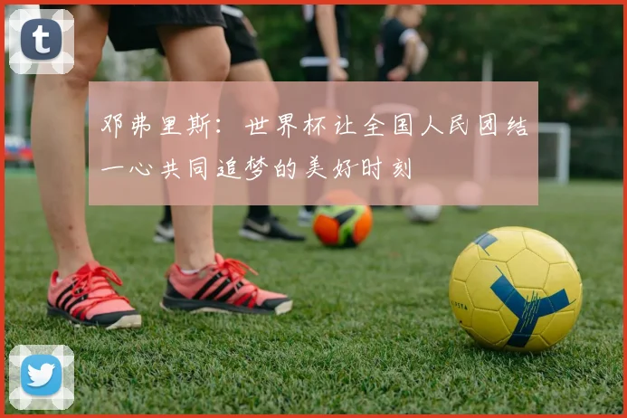 邓弗里斯：世界杯让全国人民团结一心共同追梦的美好时刻