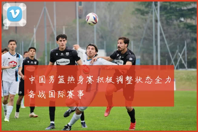 中国男篮热身赛积极调整状态全力备战国际赛事