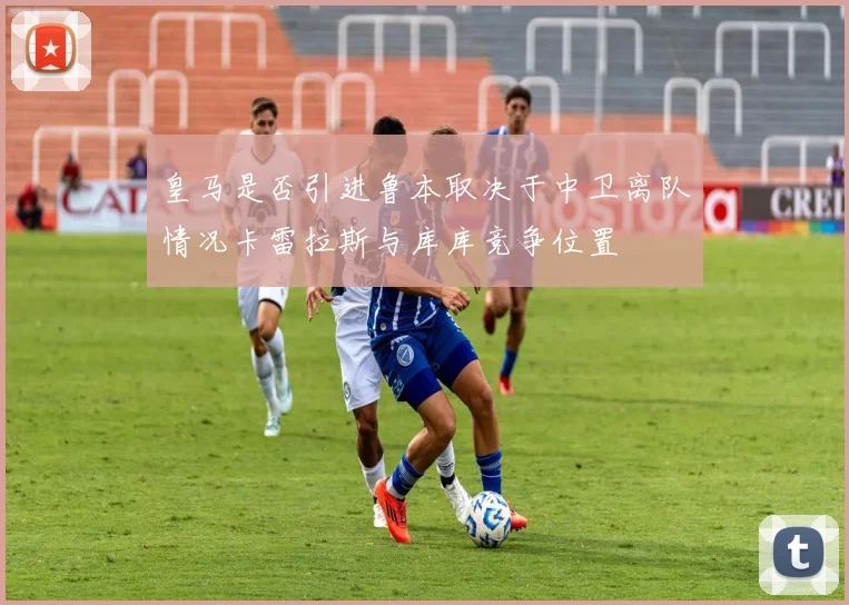 皇马是否引进鲁本取决于中卫离队情况卡雷拉斯与库库竞争位置