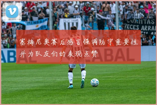 塞梅尼奥赛后感言强调防守重要性并为队友们的表现点赞