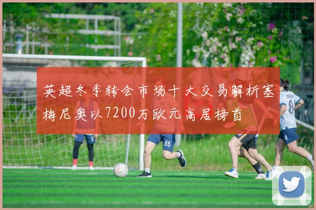英超冬季转会市场十大交易解析塞梅尼奥以7200万欧元高居榜首