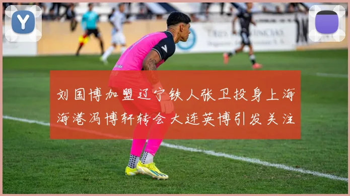 刘国博加盟辽宁铁人张卫投身上海海港冯博轩转会大连英博引发关注