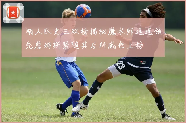 湖人队史三双榜揭秘魔术师遥遥领先詹姆斯紧随其后科威也上榜