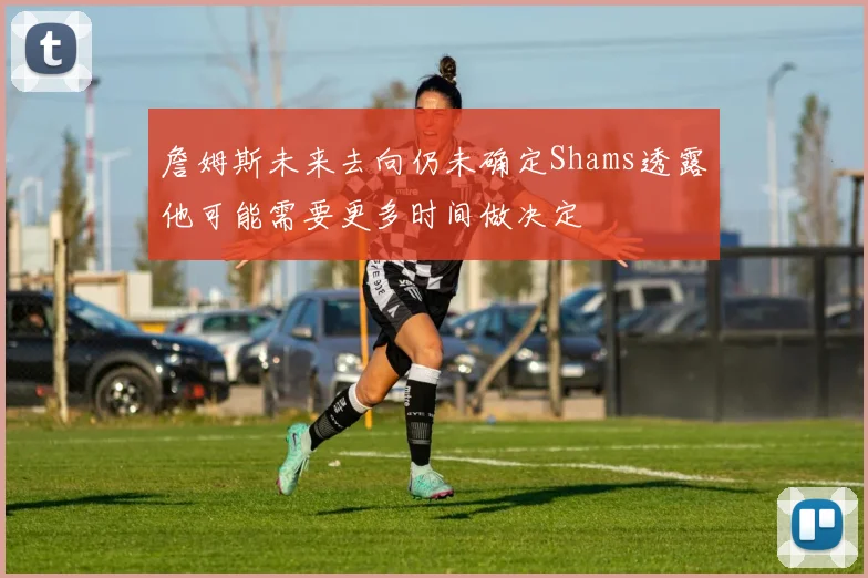 詹姆斯未来去向仍未确定Shams透露他可能需要更多时间做决定