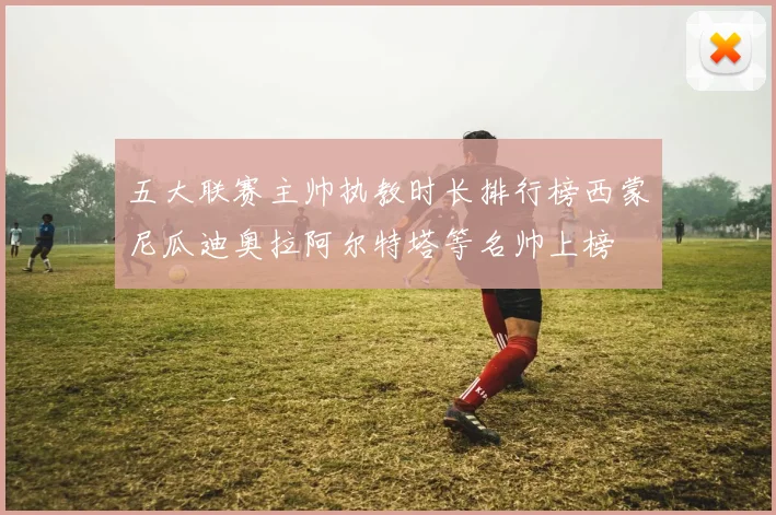 五大联赛主帅执教时长排行榜西蒙尼瓜迪奥拉阿尔特塔等名帅上榜