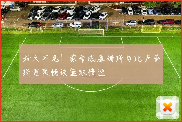 好久不见！蒙蒂威廉姆斯与比卢普斯重聚畅谈篮球情谊