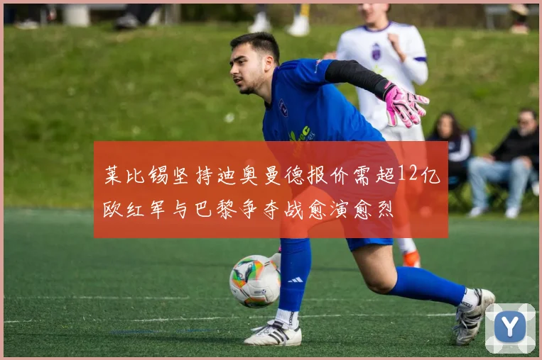 莱比锡坚持迪奥曼德报价需超12亿欧红军与巴黎争夺战愈演愈烈