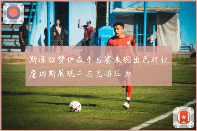 斯通称赞伊森季后赛表现出色对位詹姆斯展现斗志无惧压力