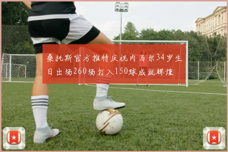 桑托斯官方推特庆祝内马尔34岁生日出场260场打入150球成就辉煌