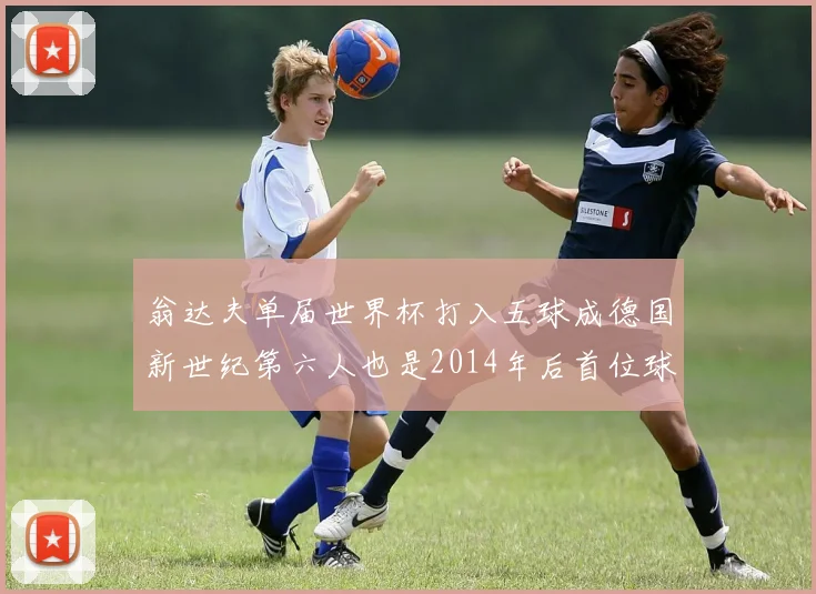 翁达夫单届世界杯打入五球成德国新世纪第六人也是2014年后首位球员