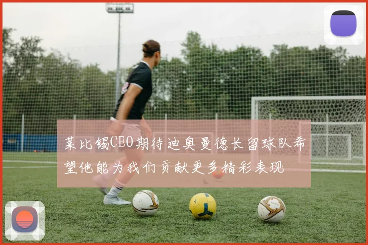 莱比锡CEO期待迪奥曼德长留球队希望他能为我们贡献更多精彩表现