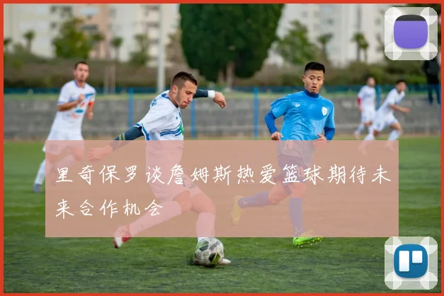 里奇保罗谈詹姆斯热爱篮球期待未来合作机会