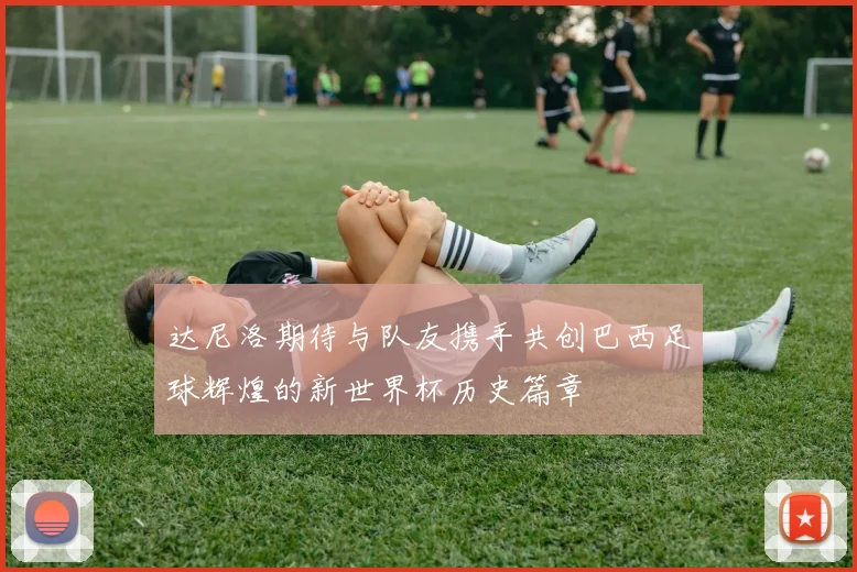 达尼洛期待与队友携手共创巴西足球辉煌的新世界杯历史篇章