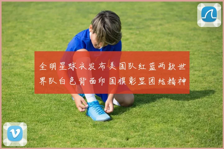 全明星球衣发布美国队红蓝两款世界队白色背面印国旗彰显团结精神