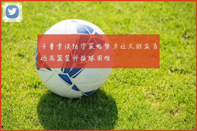 卡鲁索谈防守策略努力让文班亚马远离篮筐并接球困难
