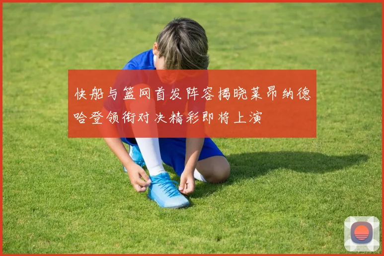 快船与篮网首发阵容揭晓莱昂纳德哈登领衔对决精彩即将上演
