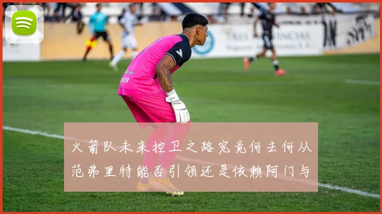 火箭队未来控卫之路究竟何去何从范弗里特能否引领还是依赖阿门与谢泼德