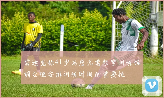 雷迪克称41岁老詹无需频繁训练强调合理安排训练时间的重要性