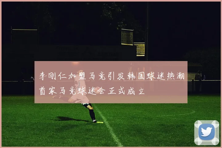 李刚仁加盟马竞引发韩国球迷热潮首家马竞球迷会正式成立