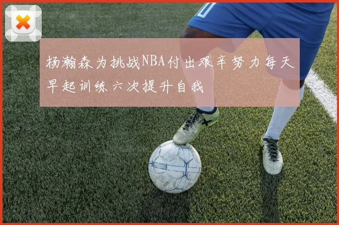 杨瀚森为挑战NBA付出艰辛努力每天早起训练六次提升自我