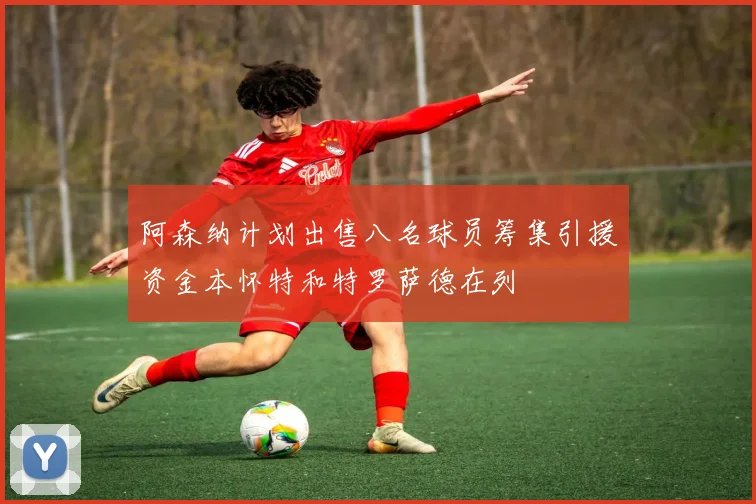 阿森纳计划出售八名球员筹集引援资金本怀特和特罗萨德在列