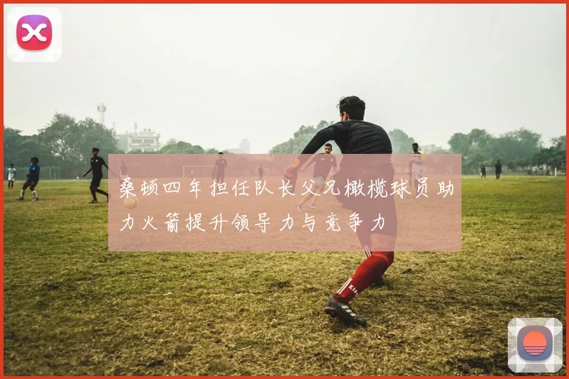 桑顿四年担任队长父兄橄榄球员助力火箭提升领导力与竞争力